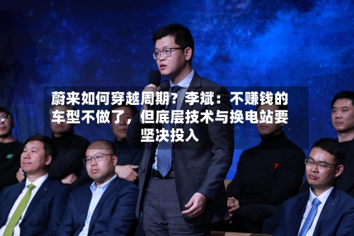 蔚来如何穿越周期?李斌:不赚钱的车型不做了,但底层技术与换电站要坚决投入