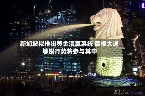 新加坡拟推出黄金清算系统 摩根大通等银行势将参与其中