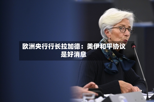 欧洲央行行长拉加德:美伊和平协议是好消息