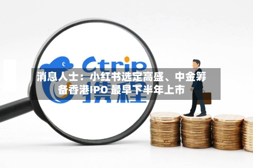 消息人士:小红书选定高盛、中金筹备香港IPO 最早下半年上市