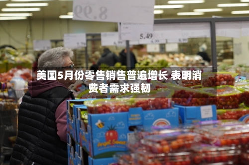 美国5月份零售销售普遍增长 表明消费者需求强韧