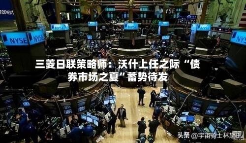 三菱日联策略师:沃什上任之际 “债券市场之夏”蓄势待发