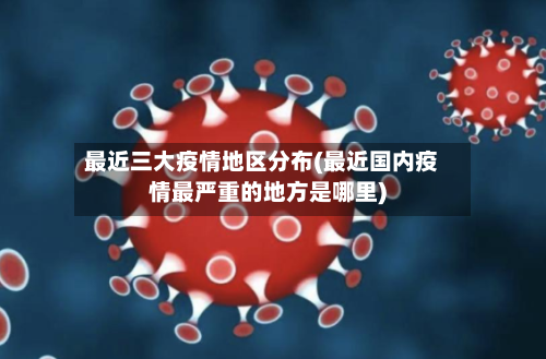 最近三大疫情地区分布(最近国内疫情最严重的地方是哪里)