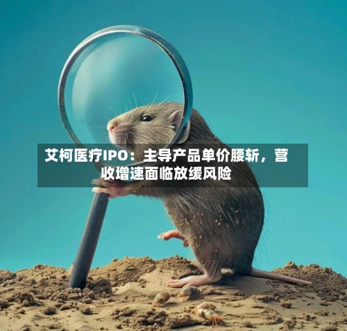 艾柯医疗IPO:主导产品单价腰斩,营收增速面临放缓风险