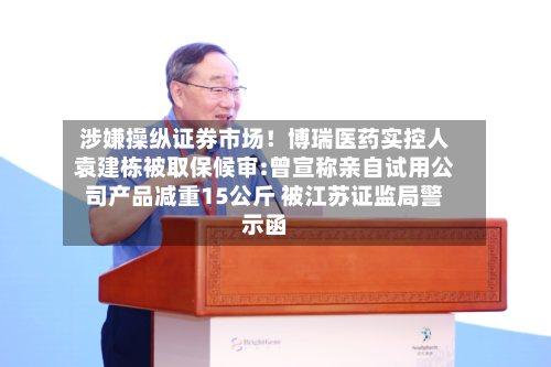 涉嫌操纵证券市场!博瑞医药实控人袁建栋被取保候审:曾宣称亲自试用公司产品减重15公斤 被江苏证监局警示函