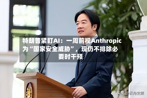 特朗普紧盯AI：一周前视Anthropic为“国家安全威胁”，现仍不排除必要时干预