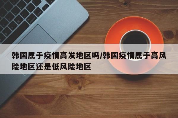 韩国属于疫情高发地区吗/韩国疫情属于高风险地区还是低风险地区