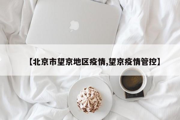 【北京市望京地区疫情,望京疫情管控】