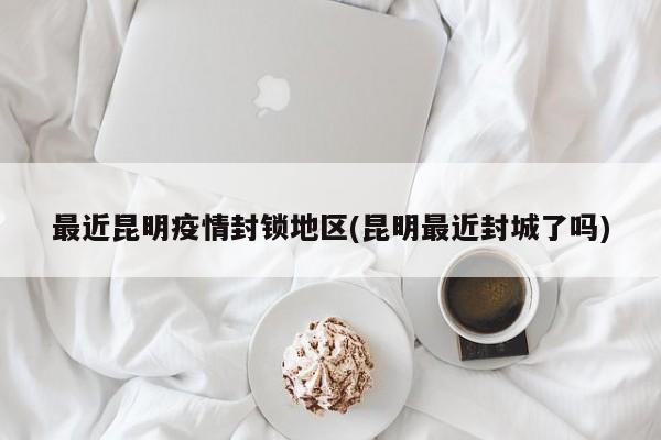 最近昆明疫情封锁地区(昆明最近封城了吗)