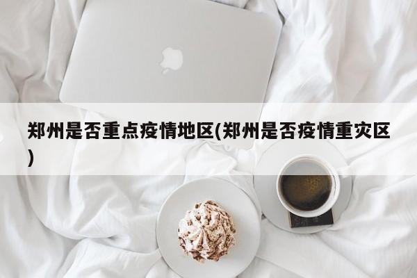 郑州是否重点疫情地区(郑州是否疫情重灾区)