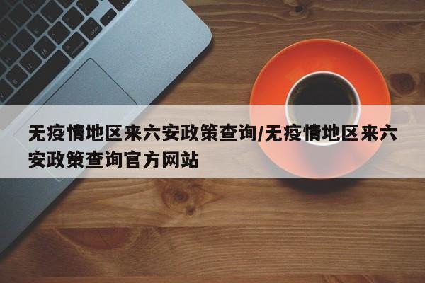 无疫情地区来六安政策查询/无疫情地区来六安政策查询官方网站
