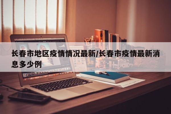 长春市地区疫情情况最新/长春市疫情最新消息多少例