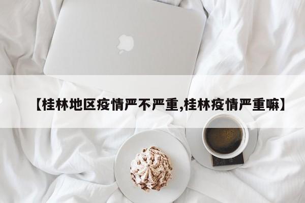 【桂林地区疫情严不严重,桂林疫情严重嘛】