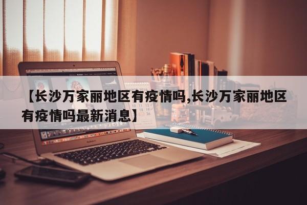 【长沙万家丽地区有疫情吗,长沙万家丽地区有疫情吗最新消息】
