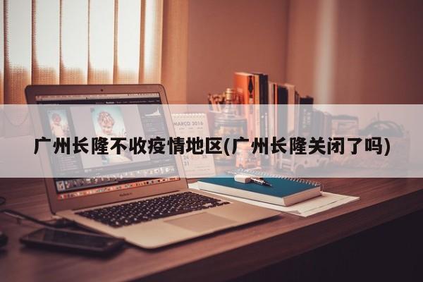 广州长隆不收疫情地区(广州长隆关闭了吗)
