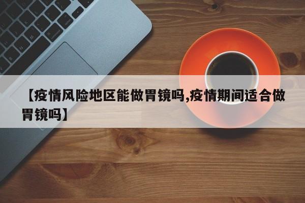 【疫情风险地区能做胃镜吗,疫情期间适合做胃镜吗】