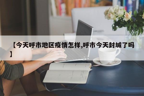 【今天呼市地区疫情怎样,呼市今天封城了吗】