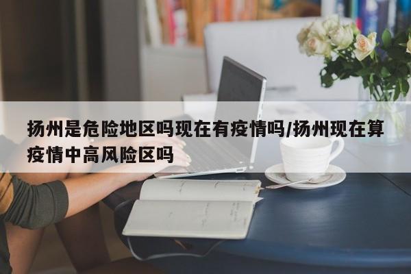 扬州是危险地区吗现在有疫情吗/扬州现在算疫情中高风险区吗