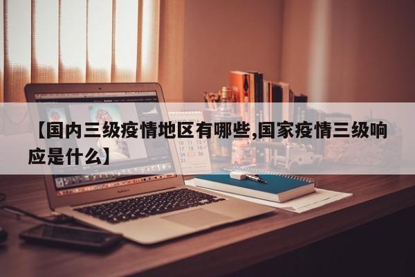 【国内三级疫情地区有哪些,国家疫情三级响应是什么】