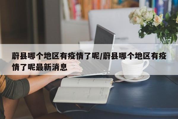 蔚县哪个地区有疫情了呢/蔚县哪个地区有疫情了呢最新消息