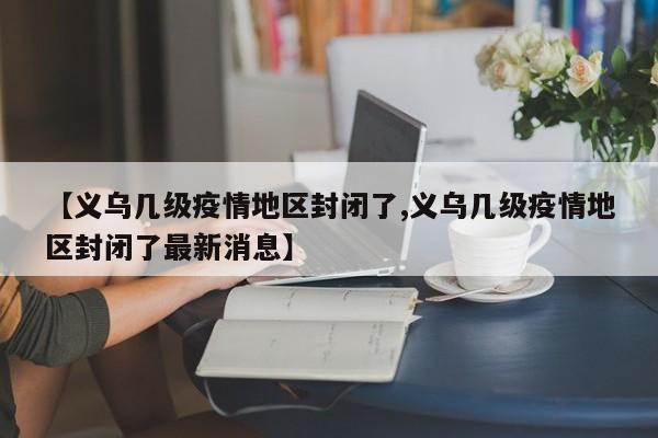 【义乌几级疫情地区封闭了,义乌几级疫情地区封闭了最新消息】