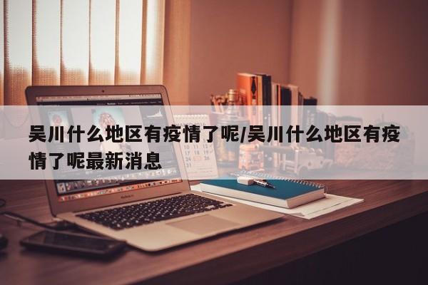 吴川什么地区有疫情了呢/吴川什么地区有疫情了呢最新消息