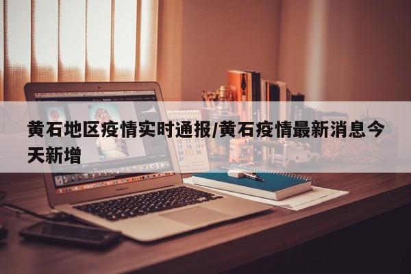 黄石地区疫情实时通报/黄石疫情最新消息今天新增