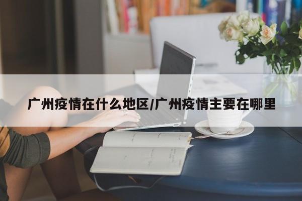 广州疫情在什么地区/广州疫情主要在哪里