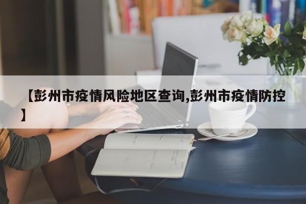 【彭州市疫情风险地区查询,彭州市疫情防控】