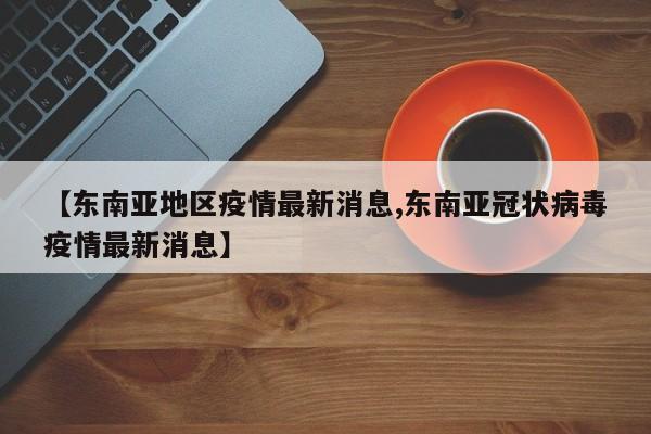 【东南亚地区疫情最新消息,东南亚冠状病毒疫情最新消息】
