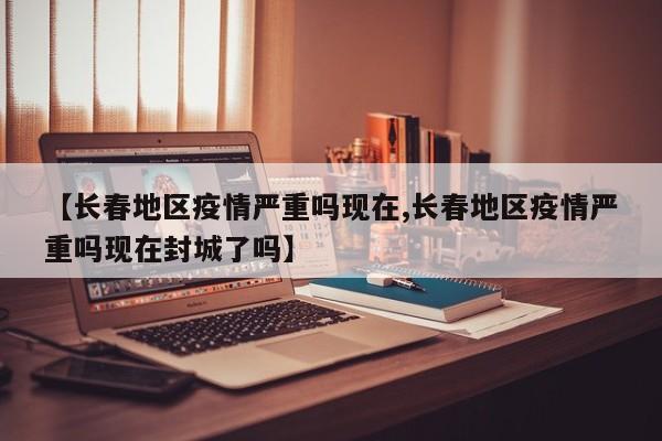 【长春地区疫情严重吗现在,长春地区疫情严重吗现在封城了吗】