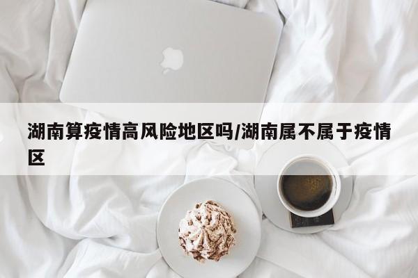 湖南算疫情高风险地区吗/湖南属不属于疫情区