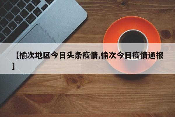 【榆次地区今日头条疫情,榆次今日疫情通报】