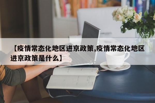 【疫情常态化地区进京政策,疫情常态化地区进京政策是什么】