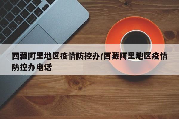 西藏阿里地区疫情防控办/西藏阿里地区疫情防控办电话