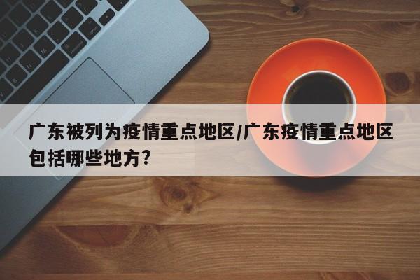 广东被列为疫情重点地区/广东疫情重点地区包括哪些地方?