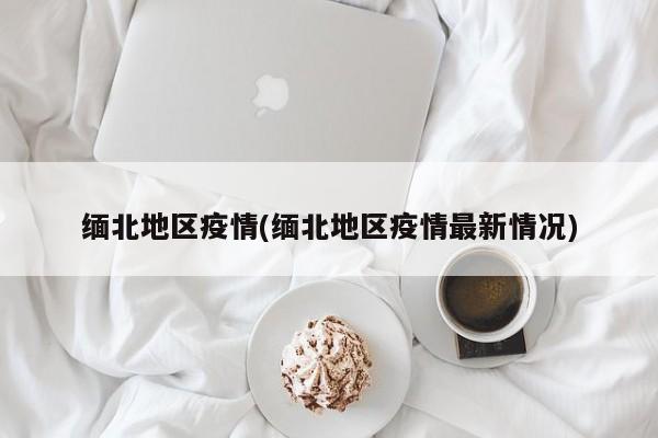 缅北地区疫情(缅北地区疫情最新情况)