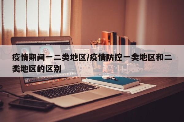 疫情期间一二类地区/疫情防控一类地区和二类地区的区别
