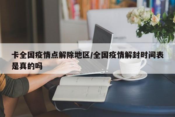 卡全国疫情点解除地区/全国疫情解封时间表是真的吗