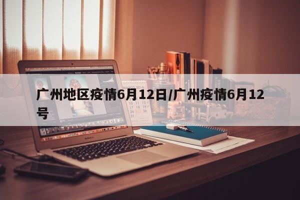 广州地区疫情6月12日/广州疫情6月12号
