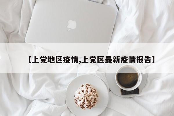【上党地区疫情,上党区最新疫情报告】