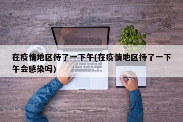 在疫情地区待了一下午(在疫情地区待了一下午会感染吗)