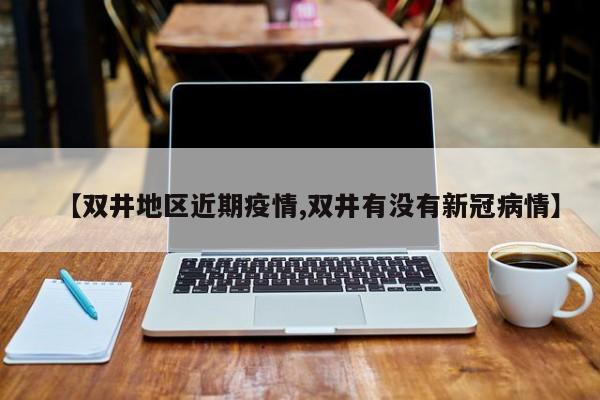 【双井地区近期疫情,双井有没有新冠病情】