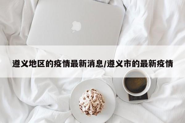 遵义地区的疫情最新消息/遵义市的最新疫情