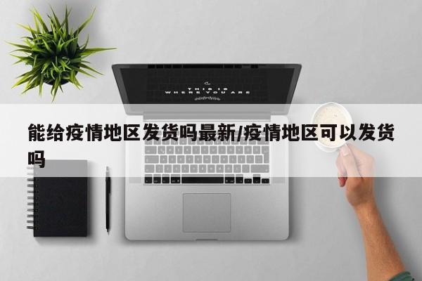 能给疫情地区发货吗最新/疫情地区可以发货吗