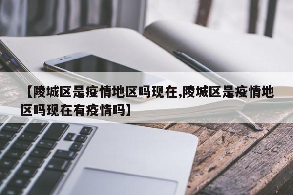 【陵城区是疫情地区吗现在,陵城区是疫情地区吗现在有疫情吗】