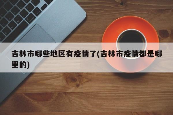 吉林市哪些地区有疫情了(吉林市疫情都是哪里的)