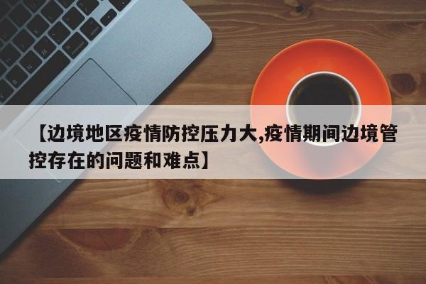 【边境地区疫情防控压力大,疫情期间边境管控存在的问题和难点】