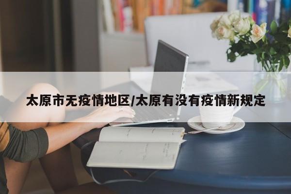 太原市无疫情地区/太原有没有疫情新规定
