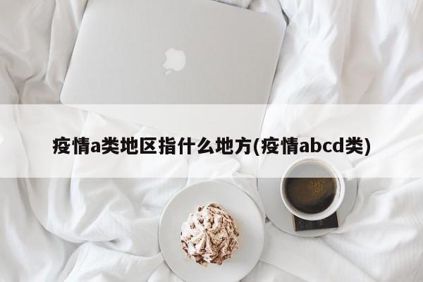疫情a类地区指什么地方(疫情abcd类)